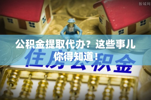 新界公积金提取代办？这些事儿你得知道！