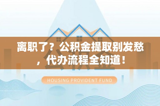 新界离职了？公积金提取别发愁，代办流程全知道！
