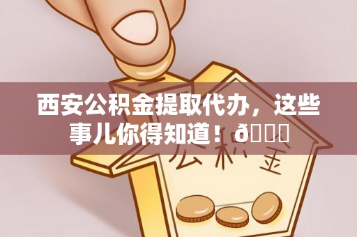 新界西安公积金提取代办，这些事儿你得知道！😎