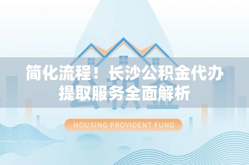 新界简化流程！长沙公积金代办提取服务全面解析